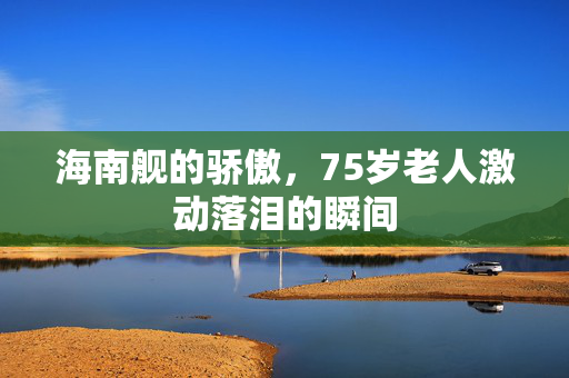 海南舰的骄傲，75岁老人激动落泪的瞬间