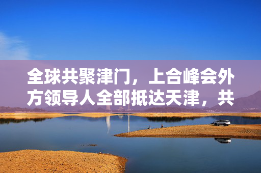 全球共聚津门，上合峰会外方领导人全部抵达天津，共绘合作新蓝图