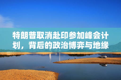 特朗普取消赴印参加峰会计划，背后的政治博弈与地缘政治考量
