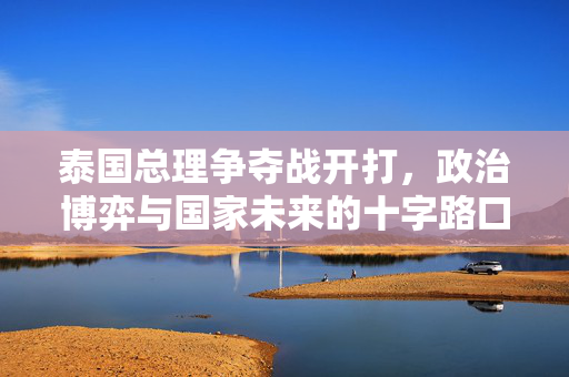 泰国总理争夺战开打，政治博弈与国家未来的十字路口