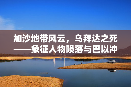 加沙地带风云，乌拜达之死——象征人物陨落与巴以冲突的深层剖析