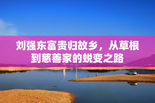 刘强东富贵归故乡，从草根到慈善家的蜕变之路