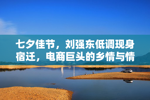 七夕佳节，刘强东低调现身宿迁，电商巨头的乡情与情怀