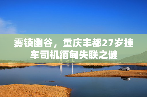 雾锁幽谷，重庆丰都27岁挂车司机缅甸失联之谜