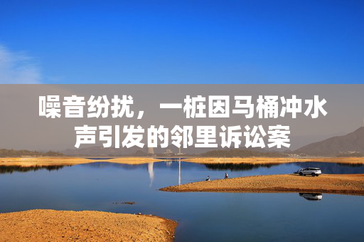 噪音纷扰，一桩因马桶冲水声引发的邻里诉讼案