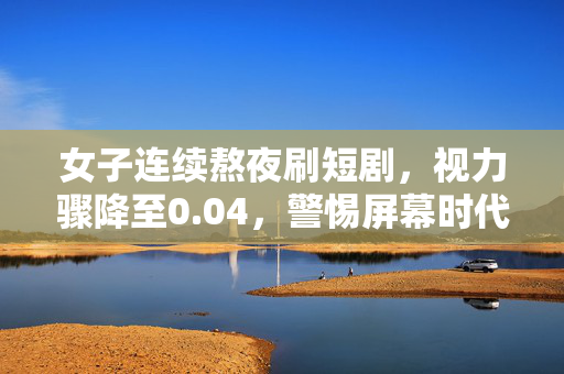 女子连续熬夜刷短剧，视力骤降至0.04，警惕屏幕时代的隐形危机
