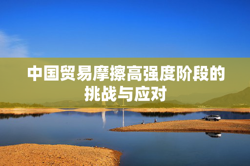 中国贸易摩擦高强度阶段的挑战与应对