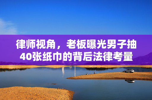 律师视角，老板曝光男子抽40张纸巾的背后法律考量