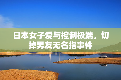 日本女子爱与控制极端，切掉男友无名指事件