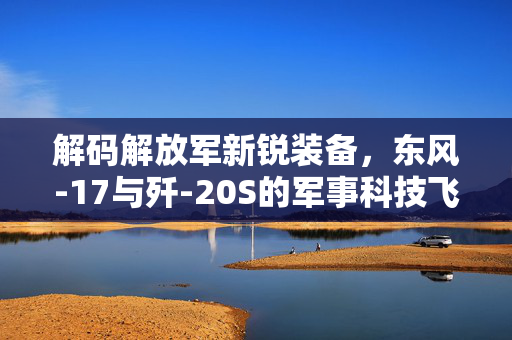解码解放军新锐装备，东风-17与歼-20S的军事科技飞跃
