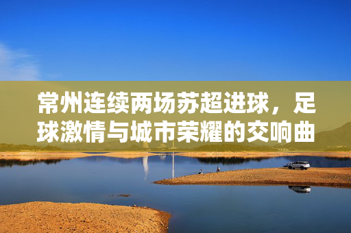 常州连续两场苏超进球，足球激情与城市荣耀的交响曲