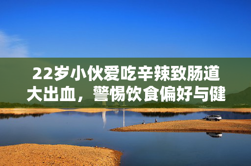 22岁小伙爱吃辛辣致肠道大出血，警惕饮食偏好与健康风险