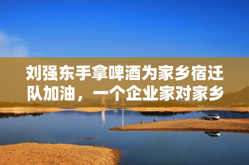 刘强东手拿啤酒为家乡宿迁队加油，一个企业家对家乡的深情厚谊与支持