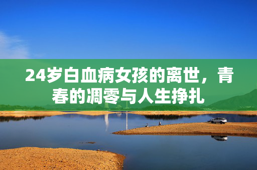 24岁白血病女孩的离世，青春的凋零与人生挣扎