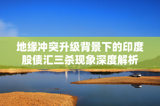 地缘冲突升级背景下的印度股债汇三杀现象深度解析
