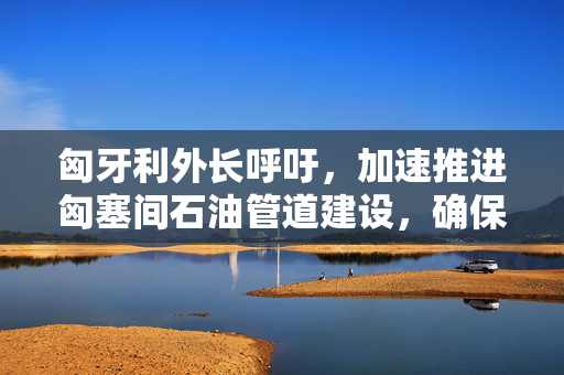 匈牙利外长呼吁，加速推进匈塞间石油管道建设，确保能源安全与经济繁荣