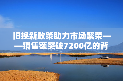 旧换新政策助力市场繁荣——销售额突破7200亿的背后