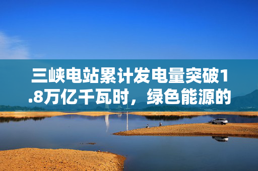 三峡电站累计发电量突破1.8万亿千瓦时，绿色能源的里程碑与未来展望