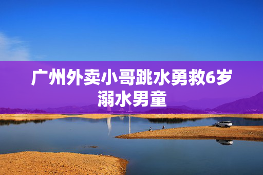 广州外卖小哥跳水勇救6岁溺水男童