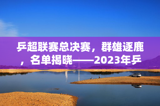乒超联赛总决赛，群雄逐鹿，名单揭晓——2023年乒坛盛宴即将开启
