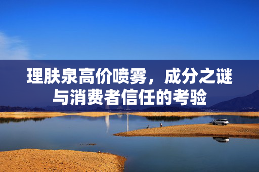理肤泉高价喷雾，成分之谜与消费者信任的考验