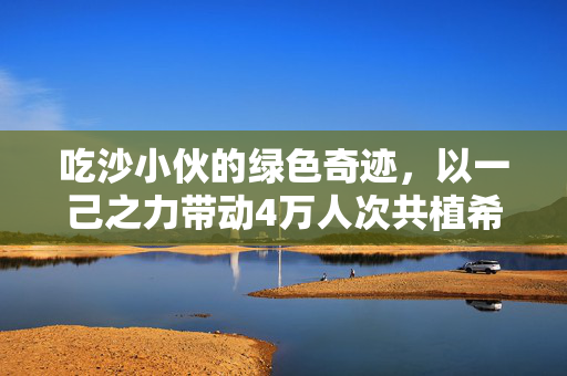 吃沙小伙的绿色奇迹，以一己之力带动4万人次共植希望之林
