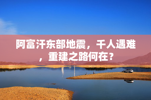 阿富汗东部地震，千人遇难，重建之路何在？