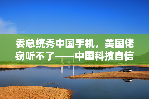委总统秀中国手机，美国佬窃听不了——中国科技自信与国家安全的双重保障