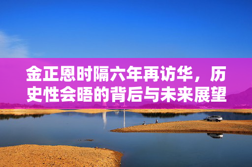 金正恩时隔六年再访华，历史性会晤的背后与未来展望