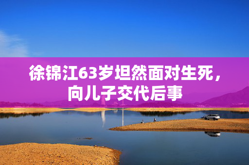 徐锦江63岁坦然面对生死，向儿子交代后事