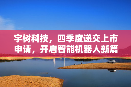 宇树科技，四季度递交上市申请，开启智能机器人新篇章