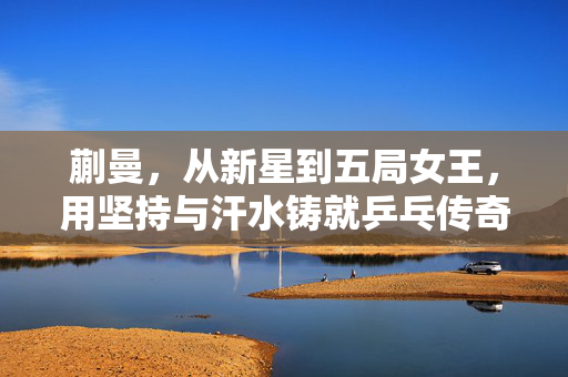 蒯曼，从新星到五局女王，用坚持与汗水铸就乒乓传奇