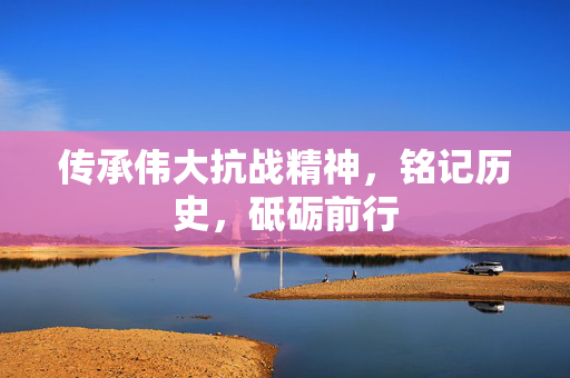 传承伟大抗战精神，铭记历史，砥砺前行