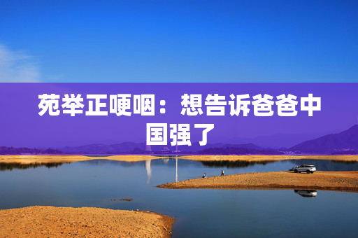 苑举正哽咽：想告诉爸爸中国强了