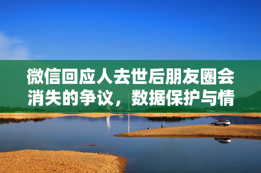 微信回应人去世后朋友圈会消失的争议，数据保护与情感记忆的平衡