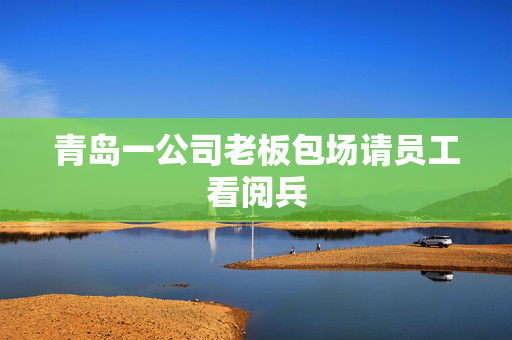 青岛一公司老板包场请员工看阅兵