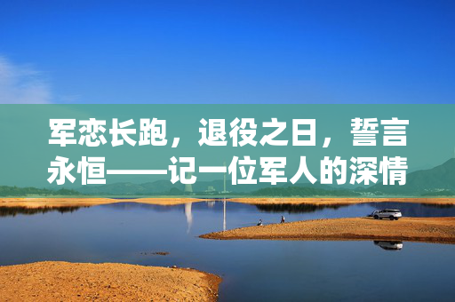 军恋长跑，退役之日，誓言永恒——记一位军人的深情求婚
