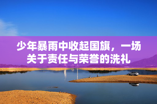 少年暴雨中收起国旗，一场关于责任与荣誉的洗礼