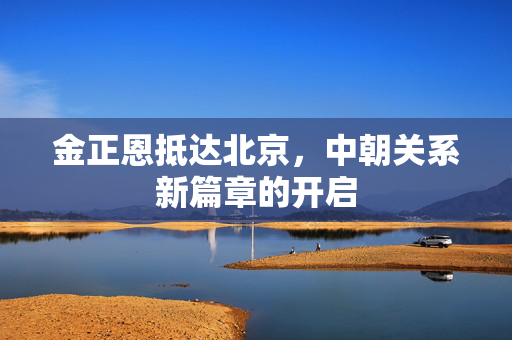 金正恩抵达北京，中朝关系新篇章的开启
