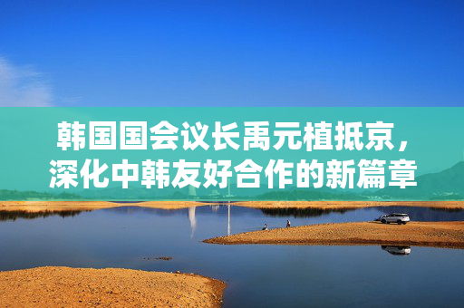 韩国国会议长禹元植抵京，深化中韩友好合作的新篇章