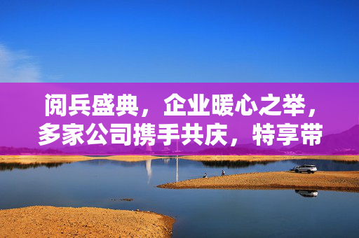阅兵盛典，企业暖心之举，多家公司携手共庆，特享带薪假期