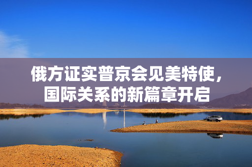 俄方证实普京会见美特使，国际关系的新篇章开启