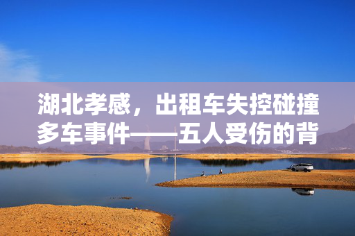 湖北孝感，出租车失控碰撞多车事件——五人受伤的背后与城市安全反思