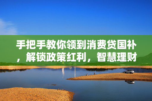 手把手教你领到消费贷国补，解锁政策红利，智慧理财新篇章