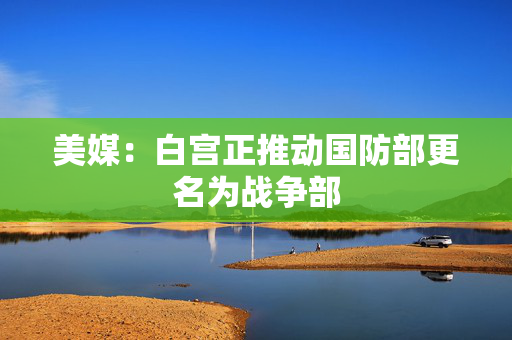 美媒：白宫正推动国防部更名为战争部
