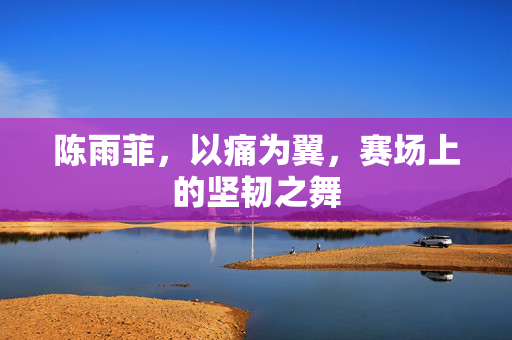 陈雨菲，以痛为翼，赛场上的坚韧之舞
