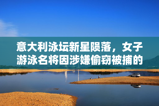 意大利泳坛新星陨落，女子游泳名将因涉嫌偷窃被捕的背后