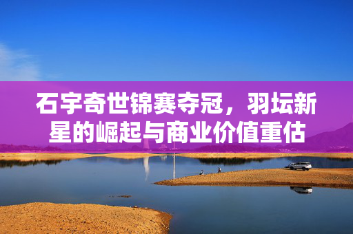 石宇奇世锦赛夺冠，羽坛新星的崛起与商业价值重估