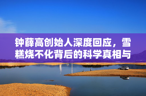 钟薛高创始人深度回应，雪糕烧不化背后的科学真相与品牌理念