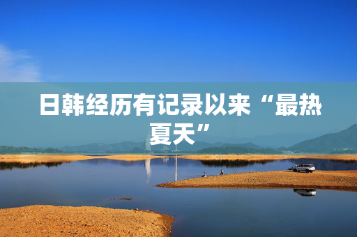 日韩经历有记录以来“最热夏天”